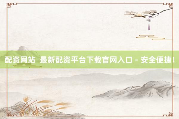 配资网站  最新配资平台下载官网入口 - 安全便捷！