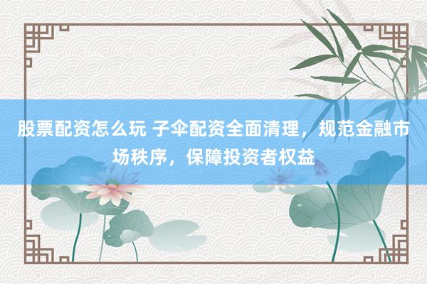 股票配资怎么玩 子伞配资全面清理，规范金融市场秩序，保障投资者权益