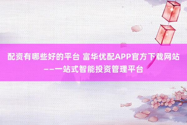 配资有哪些好的平台 富华优配APP官方下载网站——一站式智能投资管理平台