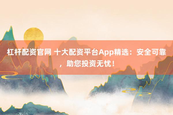 杠杆配资官网 十大配资平台App精选：安全可靠，助您投资无忧！