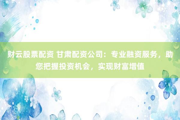 财云股票配资 甘肃配资公司：专业融资服务，助您把握投资机会，实现财富增值