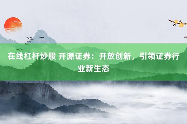 在线杠杆炒股 开源证券：开放创新，引领证券行业新生态