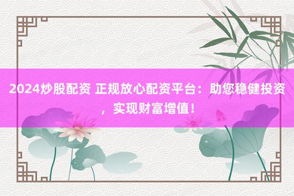 2024炒股配资 正规放心配资平台：助您稳健投资，实现财富增值！