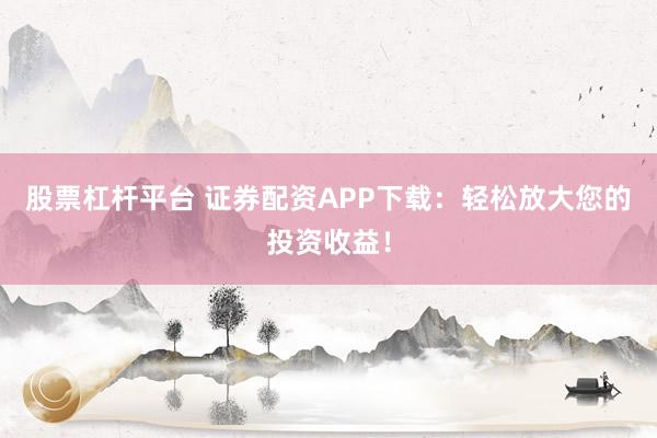 股票杠杆平台 证券配资APP下载：轻松放大您的投资收益！