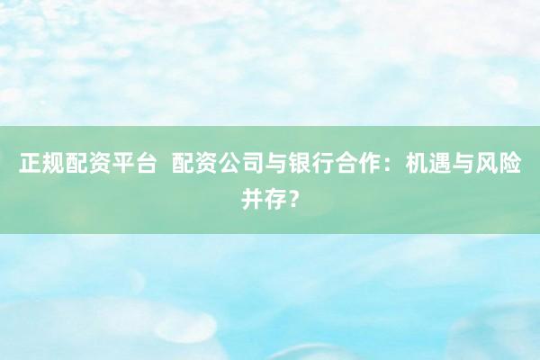 正规配资平台  配资公司与银行合作：机遇与风险并存？