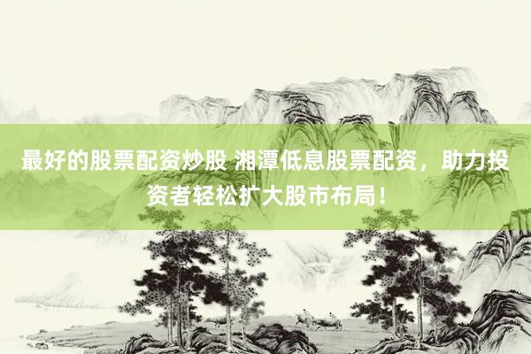 最好的股票配资炒股 湘潭低息股票配资，助力投资者轻松扩大股市布局！