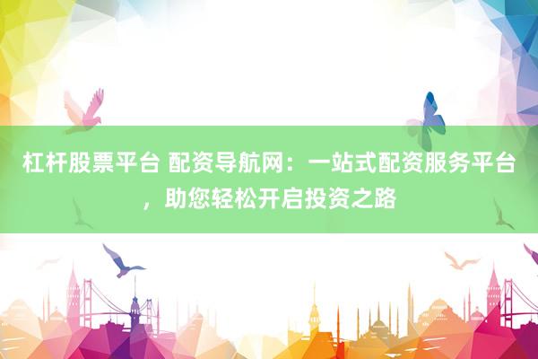 杠杆股票平台 配资导航网：一站式配资服务平台，助您轻松开启投资之路