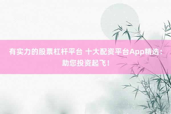 有实力的股票杠杆平台 十大配资平台App精选：助您投资起飞！
