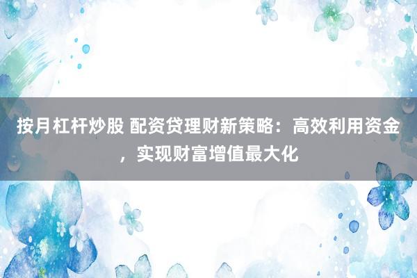 按月杠杆炒股 配资贷理财新策略：高效利用资金，实现财富增值最大化