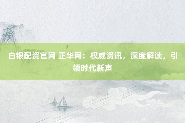 白银配资官网 正华网：权威资讯，深度解读，引领时代新声