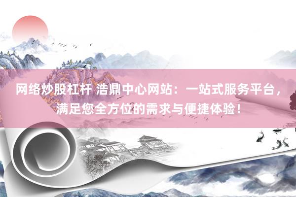 网络炒股杠杆 浩鼎中心网站：一站式服务平台，满足您全方位的需求与便捷体验！