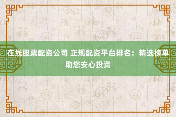 在线股票配资公司 正规配资平台排名：精选榜单助您安心投资