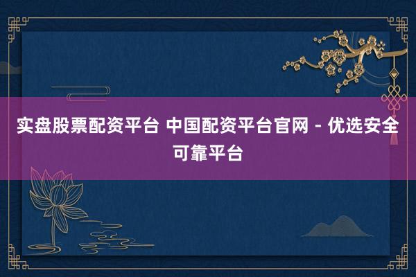 实盘股票配资平台 中国配资平台官网 - 优选安全可靠平台
