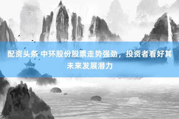 配资头条 中环股份股票走势强劲，投资者看好其未来发展潜力