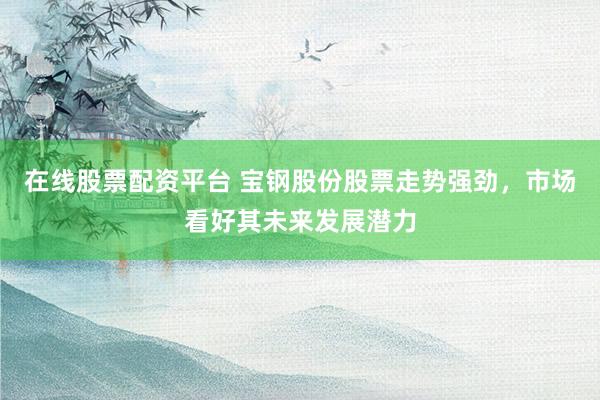 在线股票配资平台 宝钢股份股票走势强劲，市场看好其未来发展潜力