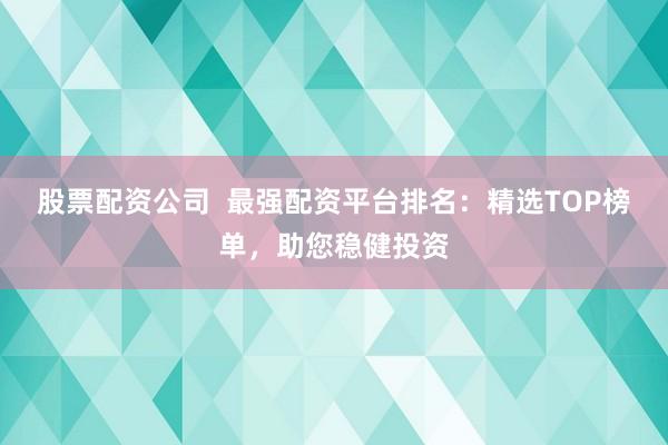 股票配资公司  最强配资平台排名：精选TOP榜单，助您稳健投资