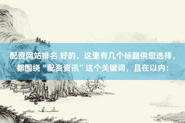 配资网站排名 好的，这里有几个标题供您选择，都围绕“配资资讯”这个关键词，且在以内：