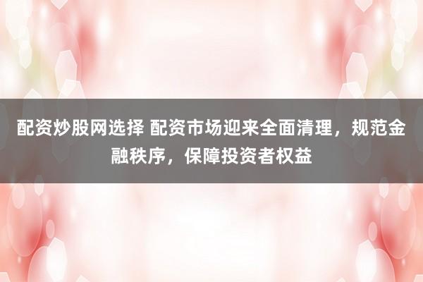 配资炒股网选择 配资市场迎来全面清理，规范金融秩序，保障投资者权益