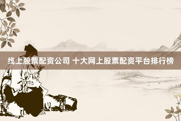线上股票配资公司 十大网上股票配资平台排行榜