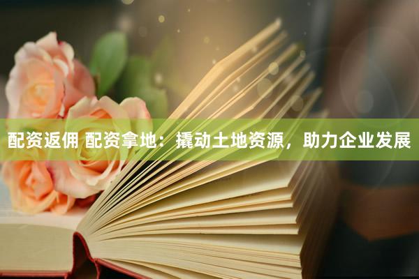 配资返佣 配资拿地：撬动土地资源，助力企业发展