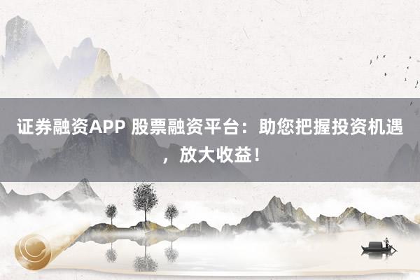 证券融资APP 股票融资平台：助您把握投资机遇，放大收益！
