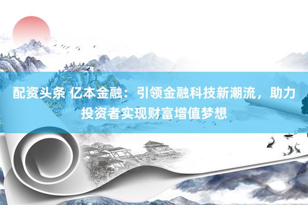 配资头条 亿本金融：引领金融科技新潮流，助力投资者实现财富增值梦想