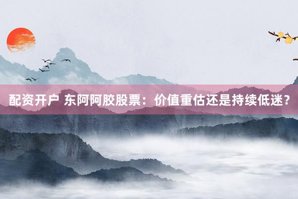 配资开户 东阿阿胶股票：价值重估还是持续低迷？