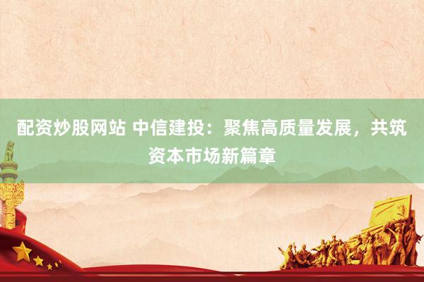 配资炒股网站 中信建投：聚焦高质量发展，共筑资本市场新篇章