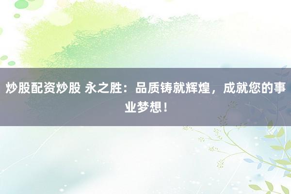 炒股配资炒股 永之胜：品质铸就辉煌，成就您的事业梦想！