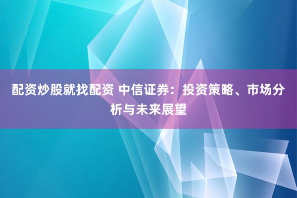 配资炒股就找配资 中信证券：投资策略、市场分析与未来展望