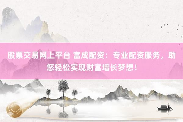 股票交易网上平台 富成配资：专业配资服务，助您轻松实现财富增长梦想！