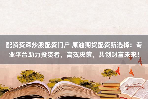 配资资深炒股配资门户 原油期货配资新选择：专业平台助力投资者，高效决策，共创财富未来！