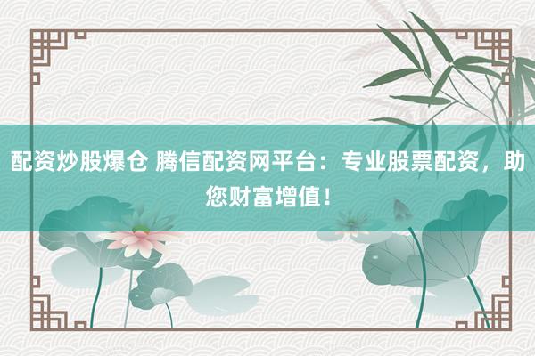 配资炒股爆仓 腾信配资网平台：专业股票配资，助您财富增值！
