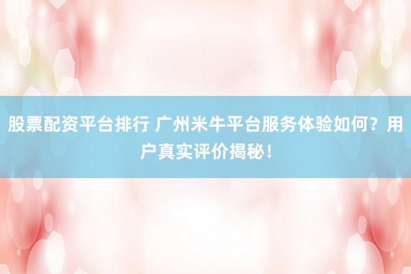 股票配资平台排行 广州米牛平台服务体验如何？用户真实评价揭秘！
