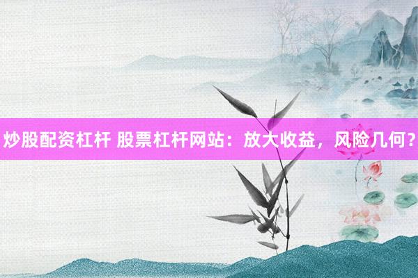炒股配资杠杆 股票杠杆网站：放大收益，风险几何？