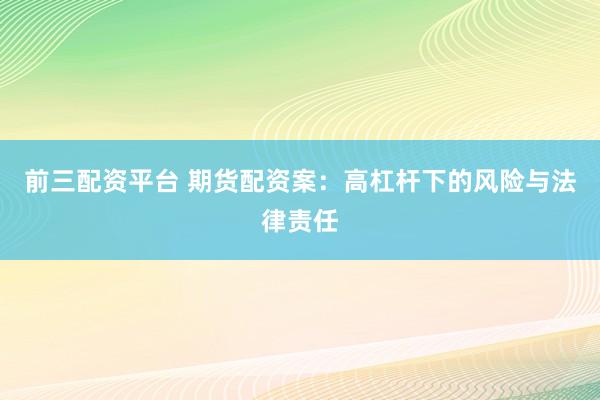 前三配资平台 期货配资案：高杠杆下的风险与法律责任