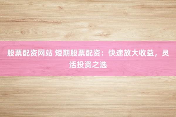 股票配资网站 短期股票配资：快速放大收益，灵活投资之选