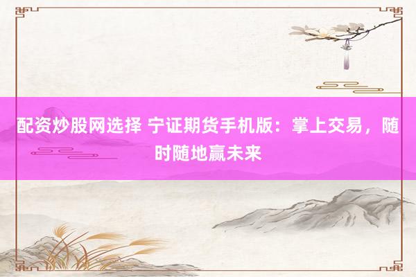 配资炒股网选择 宁证期货手机版：掌上交易，随时随地赢未来