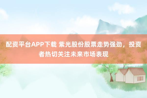 配资平台APP下载 紫光股份股票走势强劲，投资者热切关注未来市场表现