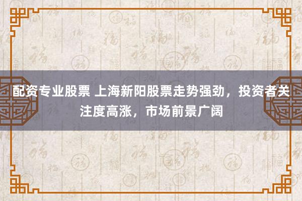 配资专业股票 上海新阳股票走势强劲，投资者关注度高涨，市场前景广阔