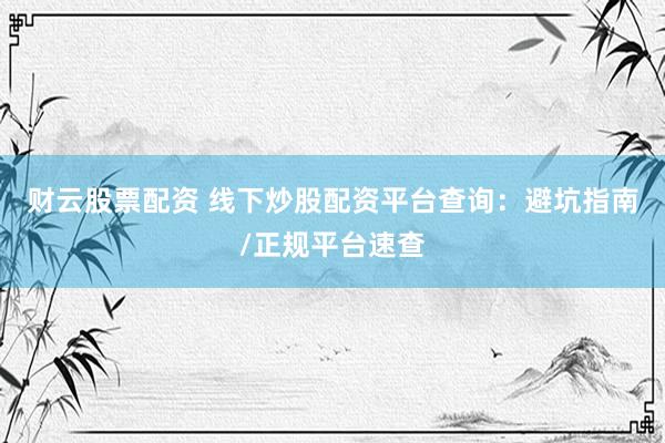 财云股票配资 线下炒股配资平台查询：避坑指南/正规平台速查