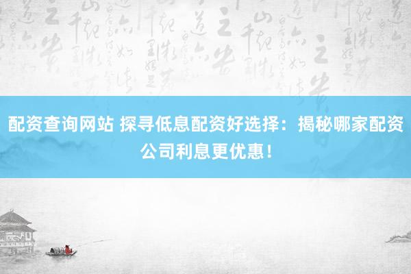 配资查询网站 探寻低息配资好选择：揭秘哪家配资公司利息更优惠！