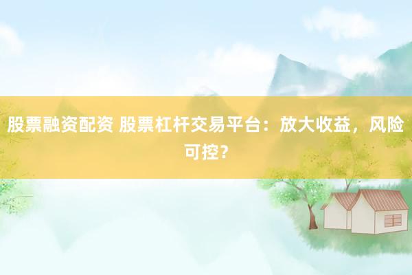 股票融资配资 股票杠杆交易平台：放大收益，风险可控？