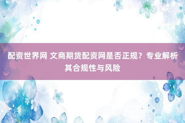 配资世界网 文商期货配资网是否正规？专业解析其合规性与风险