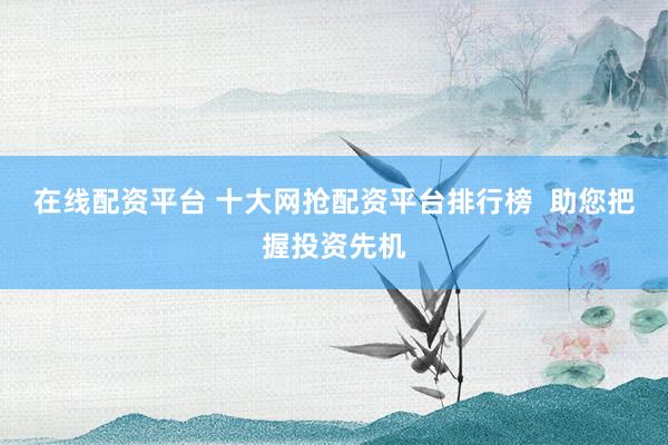 在线配资平台 十大网抢配资平台排行榜  助您把握投资先机