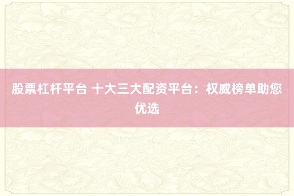 股票杠杆平台 十大三大配资平台：权威榜单助您优选