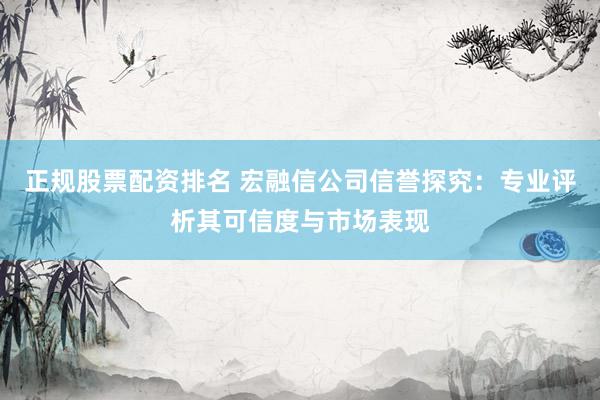正规股票配资排名 宏融信公司信誉探究：专业评析其可信度与市场表现