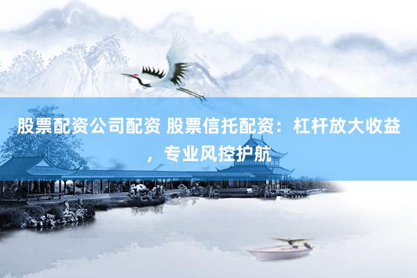股票配资公司配资 股票信托配资：杠杆放大收益，专业风控护航