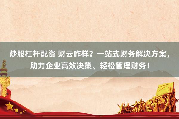 炒股杠杆配资 财云咋样？一站式财务解决方案，助力企业高效决策、轻松管理财务！