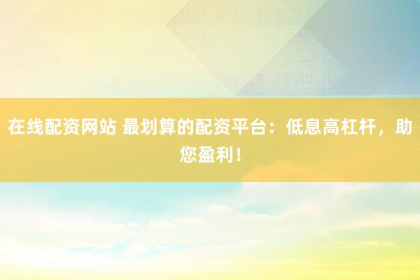 在线配资网站 最划算的配资平台：低息高杠杆，助您盈利！
